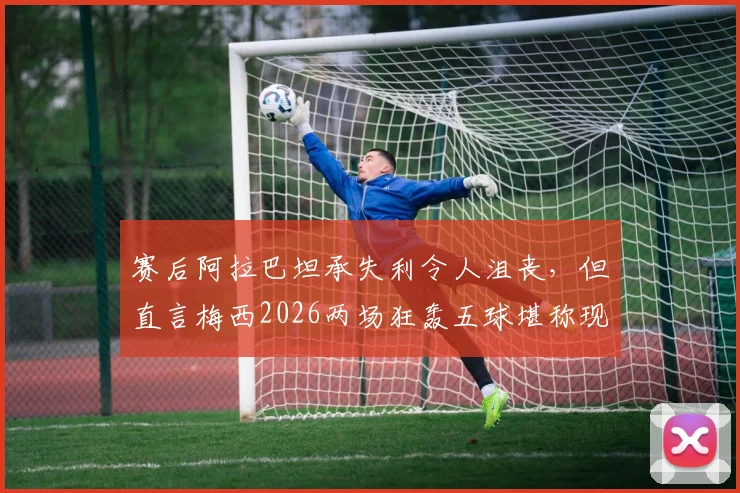 赛后阿拉巴坦承失利令人沮丧，但直言梅西2026两场狂轰五球堪称现象级表现