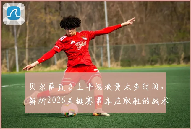 贝尔萨直言上半场浪费太多时间,解析2026关键赛事本应取胜的战术失误