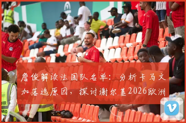 詹俊解读法国队名单:分析卡马文加落选原因,探讨谢尔基2026欧洲杯核心任务