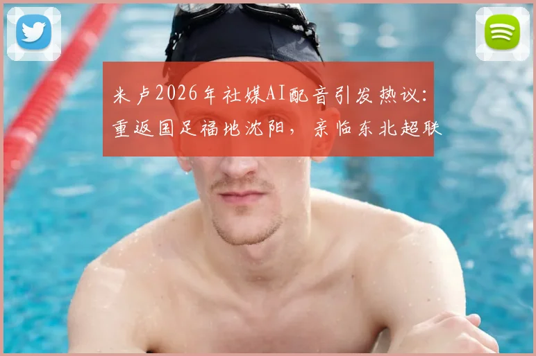 米卢2026年社媒AI配音引发热议：重返国足福地沈阳，亲临东北超联赛开球仪式全记录
