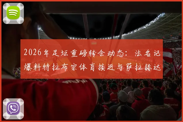 2026年足坛重磅转会动态：法名记爆料特拉布宗体育接近与萨拉赫达成全面协议，解析利物浦球星潜在下家与土耳其豪门引援进展