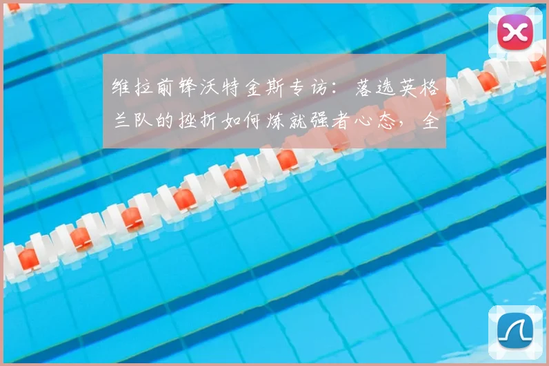 维拉前锋沃特金斯专访：落选英格兰队的挫折如何炼就强者心态，全力冲击2026欧联杯决赛
