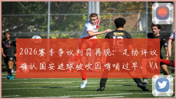 2026赛季争议判罚再现：足协评议确认国安进球被吹因鸣哨过早，VAR规则详解在此次事件中为何失灵