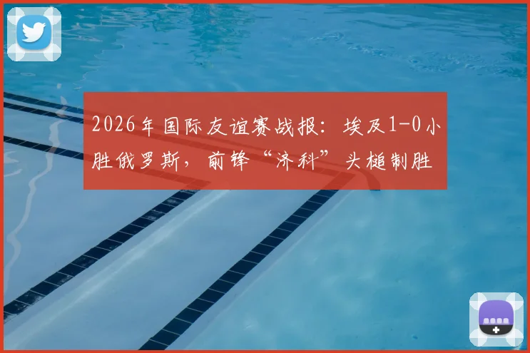 2026年国际友谊赛战报：埃及1-0小胜俄罗斯，前锋“济科”头槌制胜，附比赛关键点分析