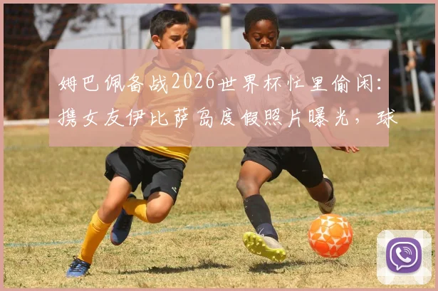 姆巴佩备战2026世界杯忙里偷闲：携女友伊比萨岛度假照片曝光，球星赛场外生活引关注