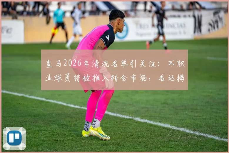 皇马2026年清洗名单引关注：不职业球员将被推入转会市场，名记揭秘更衣室内幕