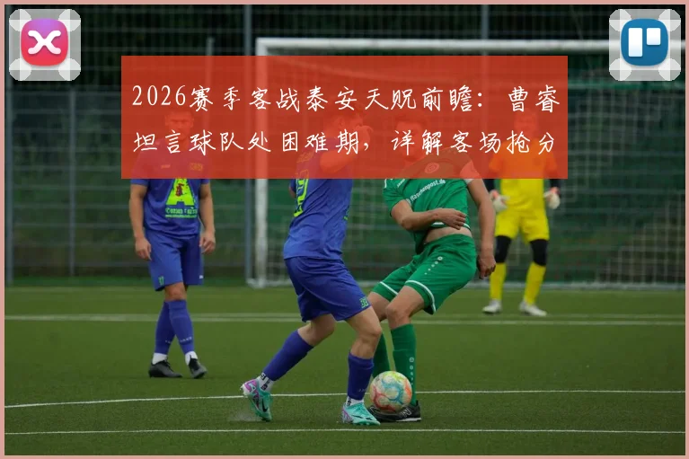 2026赛季客战泰安天贶前瞻：曹睿坦言球队处困难期，详解客场抢分策略与目标