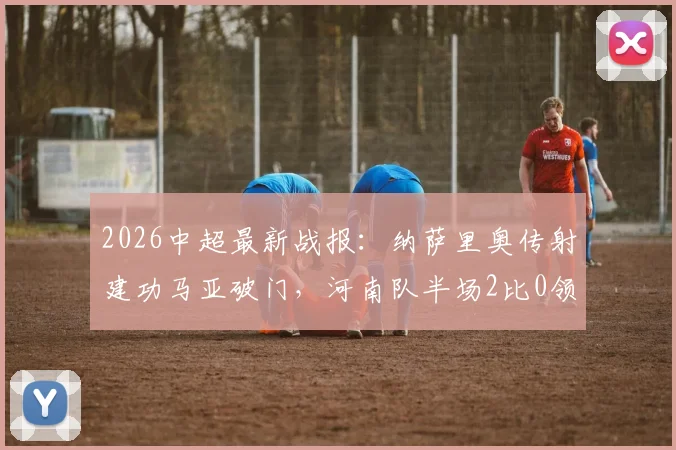 2026中超最新战报:纳萨里奥传射建功马亚破门,河南队半场2比0领先山东泰山全纪录