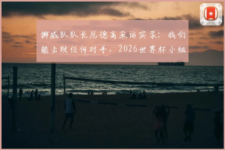 挪威队队长厄德高采访实录:我们能击败任何对手,2026世界杯小组出线是最低目标
