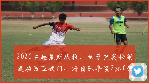 2026中超最新战报：纳萨里奥传射建功马亚破门，河南队半场2比0领先山东泰山全纪录