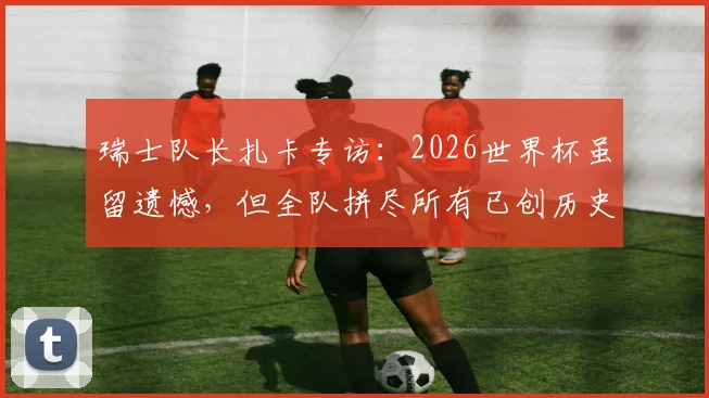 瑞士队长扎卡专访:2026世界杯虽留遗憾,但全队拼尽所有已创历史,未来规划引关注