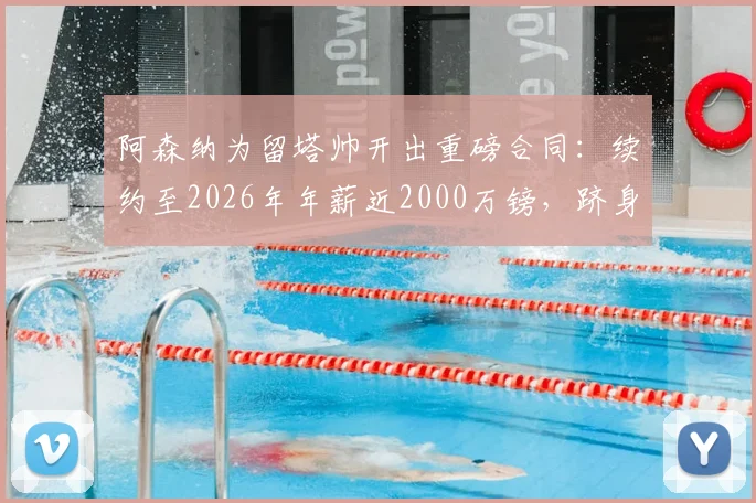 阿森纳为留塔帅开出重磅合同：续约至2026年年薪近2000万镑，跻身英超顶薪主帅行列最新消息