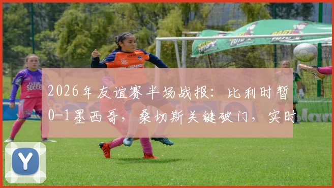 2026年友谊赛半场战报：比利时暂0-1墨西哥，桑切斯关键破门，实时数据与战术解读