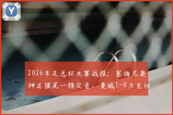2026年足总杯决赛战报:塞梅尼奥神龙摆尾一锤定音,曼城1-0力克切尔西捧起冠军奖杯