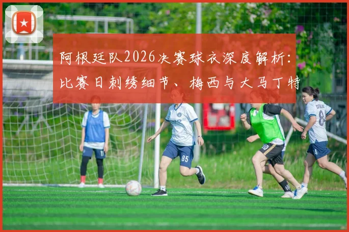 阿根廷队2026决赛球衣深度解析:比赛日刺绣细节、梅西与大马丁特别徽章含义,附球员版与市售版区别指南